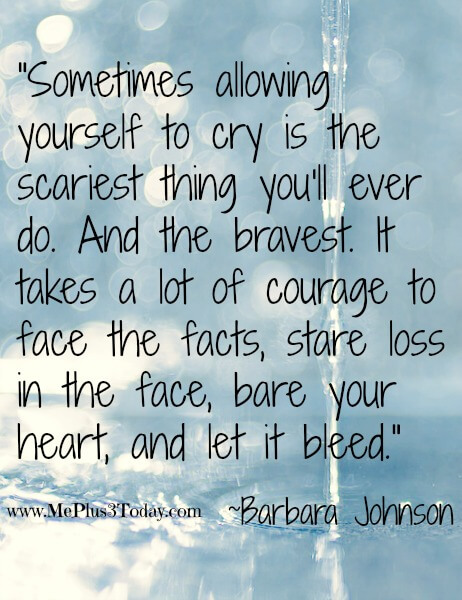 "Sometimes allowing yourself to cry is the scariest thing you'll ever do. And the bravest. It takes a lot of courage to face the facts, stare loss in the face, bare your heart, and let it bleed." ~Barbara Johnson - Monday Mourning Widow Series #3 - Good Quote, Bad Quote - Find out which phrases and poems this young 30-year-old widow thinks provides more comfort and which phrases do not! www.MePlus3Today.com grief loss widowhood